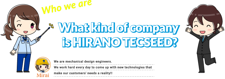 What kind of company is HIRANO TECSEED? NAME:Mirai We are mechanical design engineers. We work hard every day to come up with new technologies that make our customers' needs a reality.