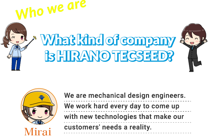 What kind of company is HIRANO TECSEED? NAME:Mirai We are mechanical design engineers. We work hard every day to come up with new technologies that make our customers' needs a reality.