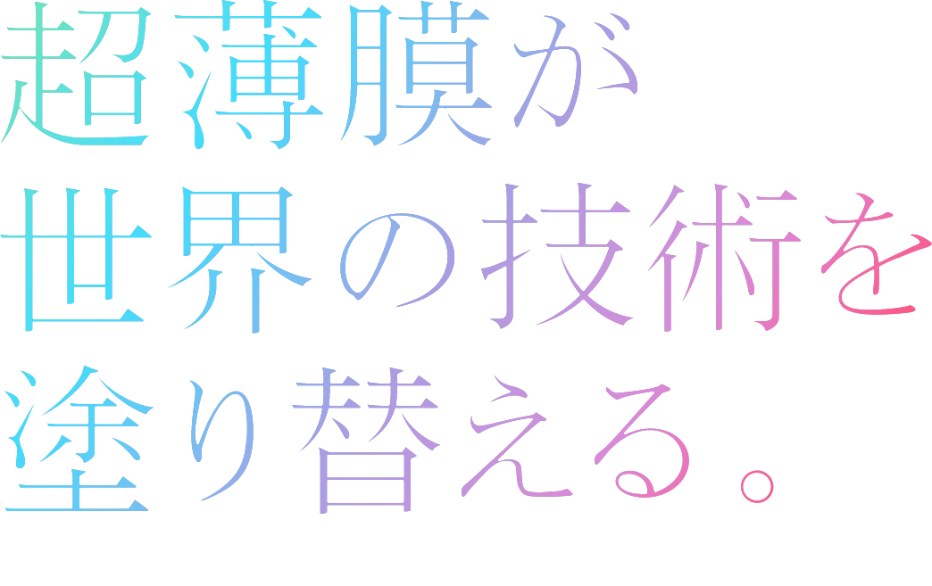 超薄膜が世界の技術を塗り替える。Ultra-Thin Films. Boundless Innovation.